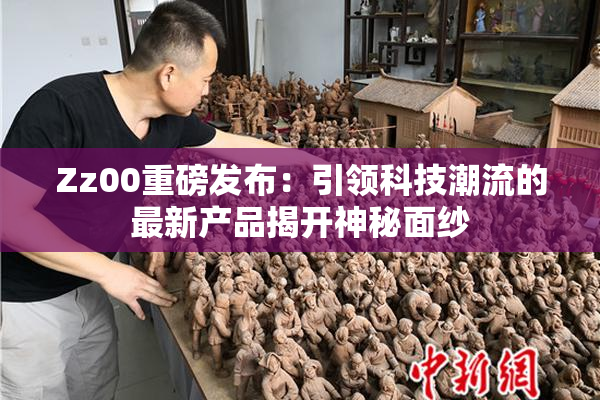 Zz00重磅发布：引领科技潮流的最新产品揭开神秘面纱