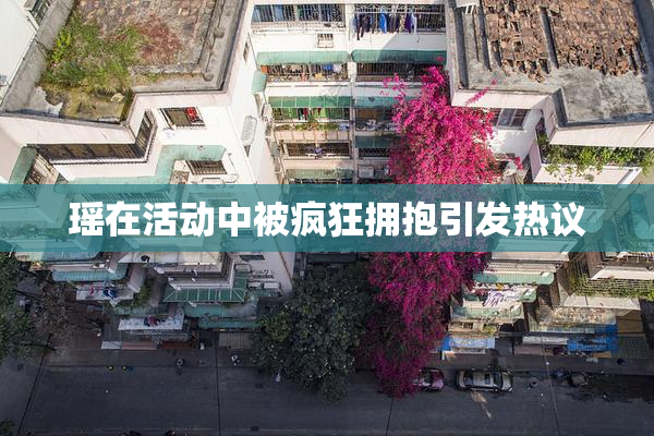 瑶在活动中被疯狂拥抱引发热议