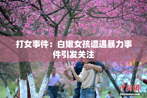 打女事件：白嫩女孩遭遇暴力事件引发关注