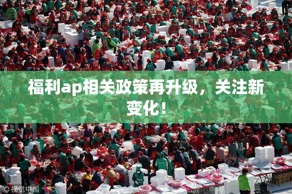 福利ap相关政策再升级，关注新变化！