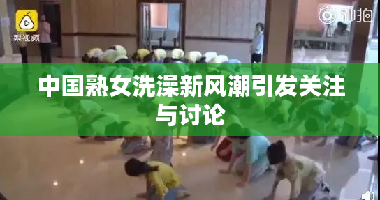 中国熟女洗澡新风潮引发关注与讨论