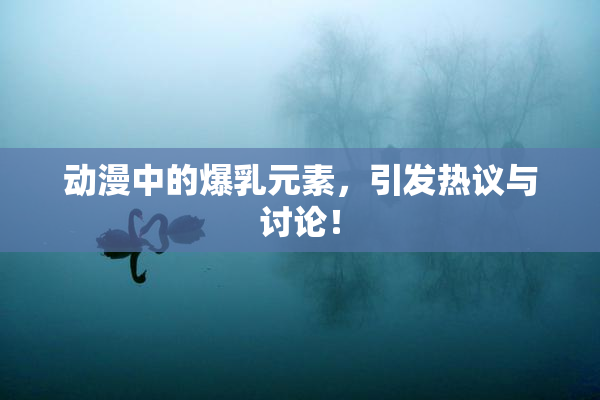 动漫中的爆乳元素，引发热议与讨论！
