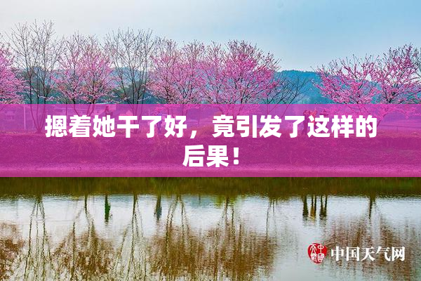 摁着她干了好，竟引发了这样的后果！