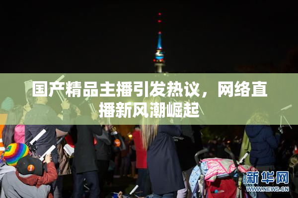 国产精品主播引发热议，网络直播新风潮崛起