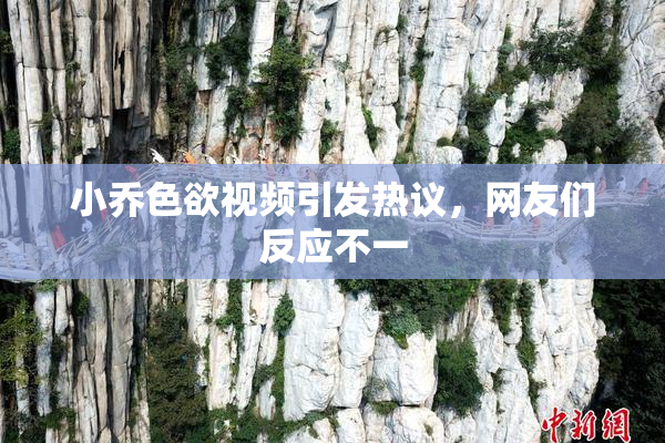 小乔色欲视频引发热议，网友们反应不一