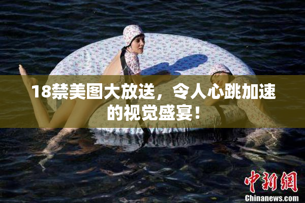 18禁美图大放送，令人心跳加速的视觉盛宴！