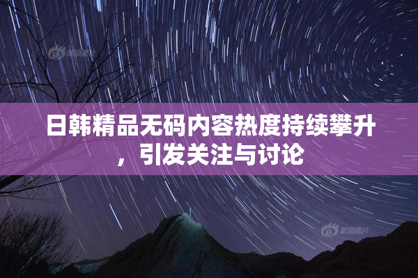 日韩精品无码内容热度持续攀升，引发关注与讨论