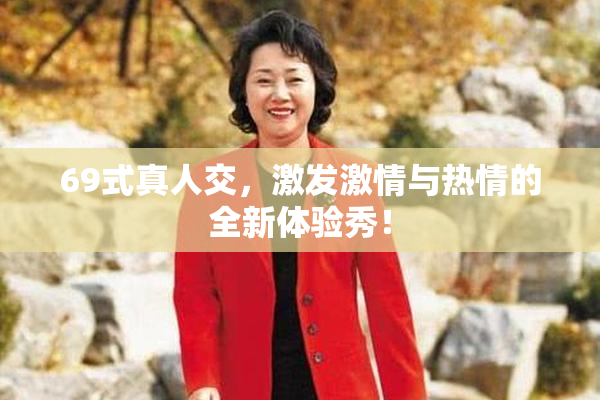 69式真人交，激发激情与热情的全新体验秀！