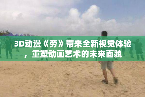 3D动漫《劳》带来全新视觉体验，重塑动画艺术的未来面貌