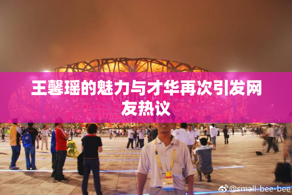 王馨瑶的魅力与才华再次引发网友热议