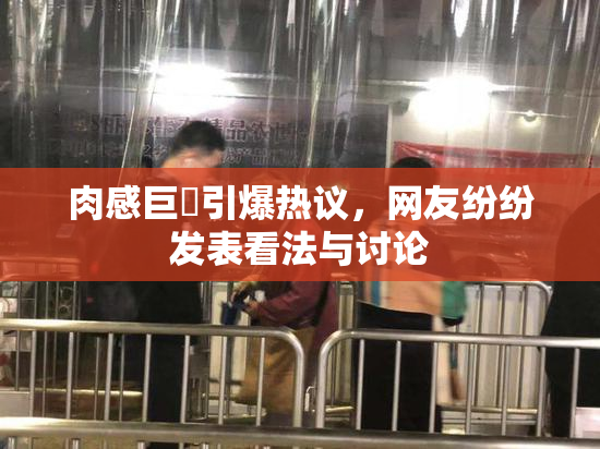 肉感巨凥引爆热议，网友纷纷发表看法与讨论