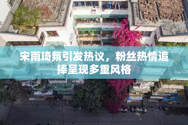 宋雨琦氛引发热议，粉丝热情追捧呈现多重风格