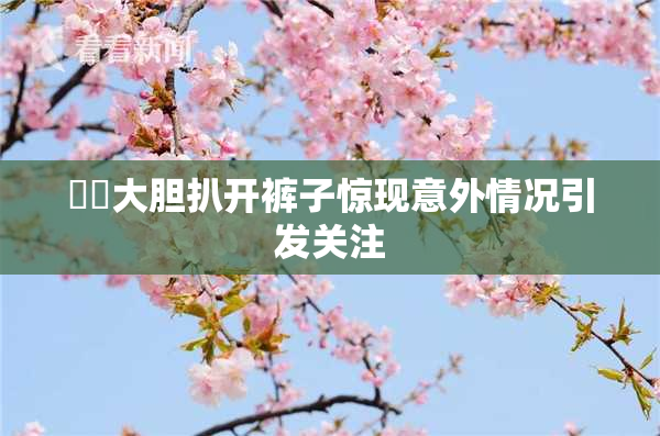 妺妺大胆扒开裤子惊现意外情况引发关注