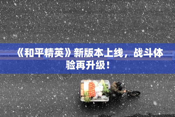 《和平精英》新版本上线，战斗体验再升级！