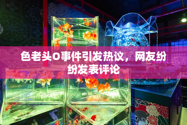 色老头O事件引发热议，网友纷纷发表评论