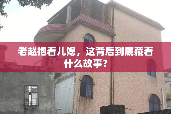 老赵抱着儿媳，这背后到底藏着什么故事？