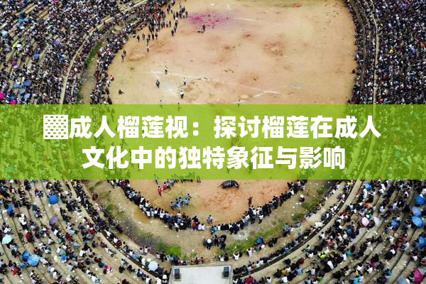 ▓成人榴莲视：探讨榴莲在成人文化中的独特象征与影响
