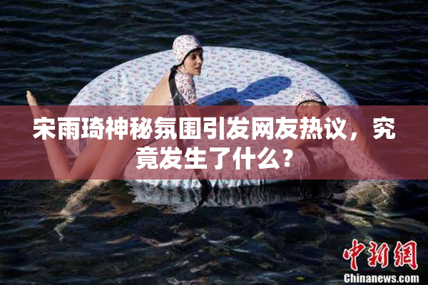 宋雨琦神秘氛围引发网友热议，究竟发生了什么？