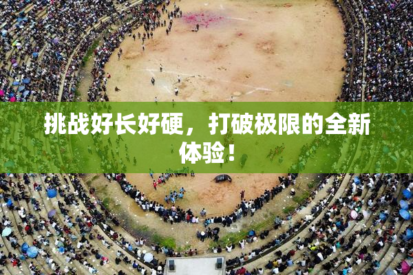 挑战好长好硬，打破极限的全新体验！