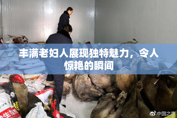 丰满老妇人展现独特魅力，令人惊艳的瞬间