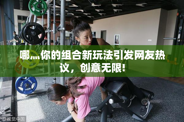 哪灬你的组合新玩法引发网友热议，创意无限!