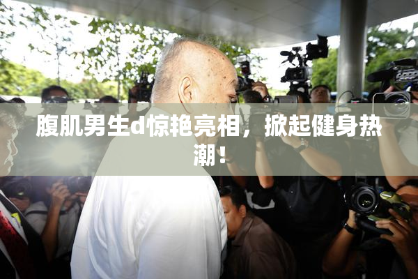 腹肌男生d惊艳亮相，掀起健身热潮！