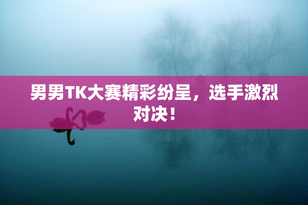 男男TK大赛精彩纷呈，选手激烈对决！