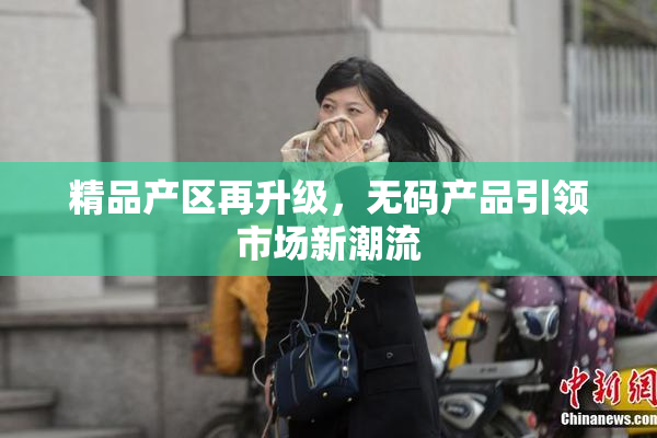 精品产区再升级，无码产品引领市场新潮流