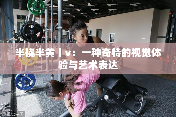 半挠半黄丨v：一种奇特的视觉体验与艺术表达