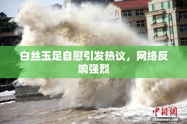 白丝玉足自慰引发热议，网络反响强烈