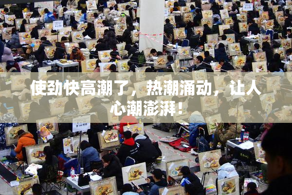 使劲快高潮了，热潮涌动，让人心潮澎湃！
