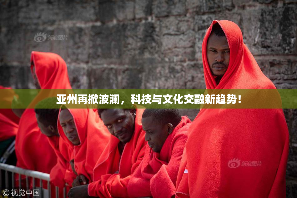 亚州再掀波澜，科技与文化交融新趋势！