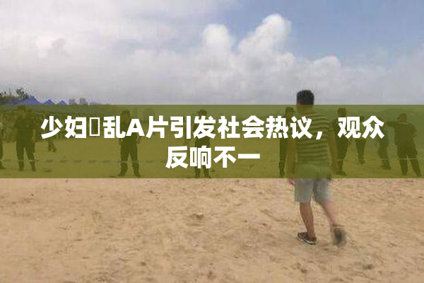 少妇婬乱A片引发社会热议，观众反响不一