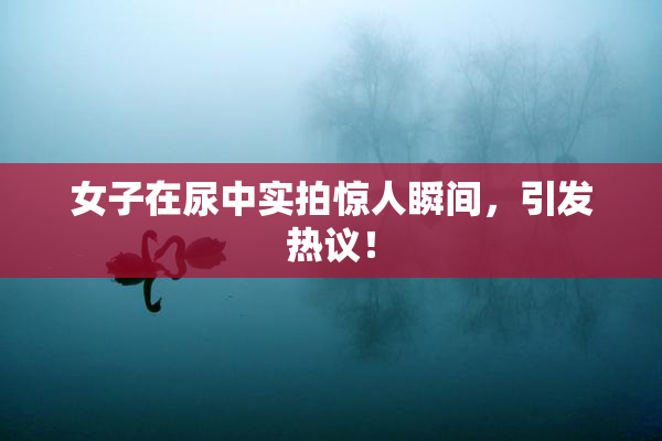 女子在尿中实拍惊人瞬间，引发热议！