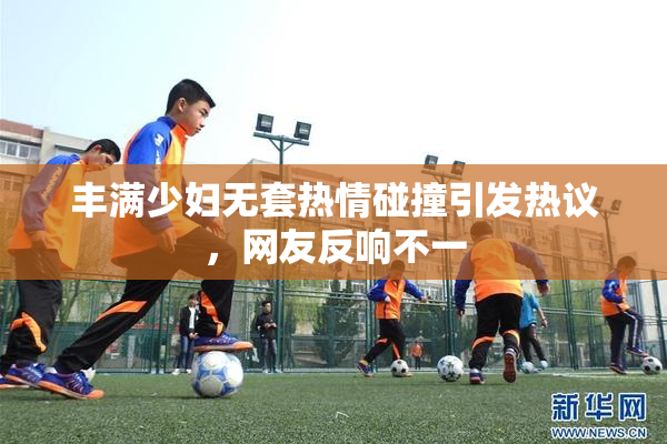 丰满少妇无套热情碰撞引发热议，网友反响不一