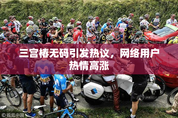 三宫椿无码引发热议，网络用户热情高涨