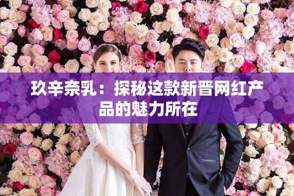 玖辛奈乳：探秘这款新晋网红产品的魅力所在