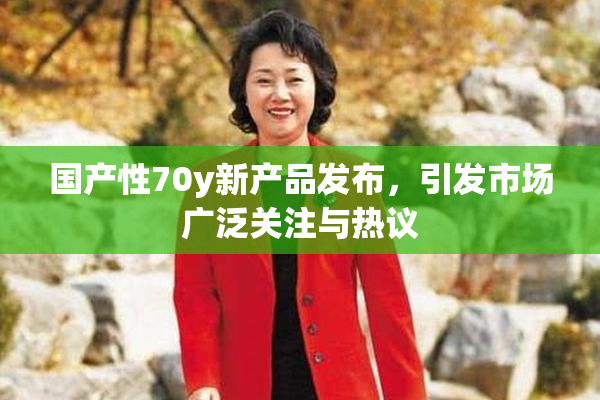 国产性70y新产品发布，引发市场广泛关注与热议