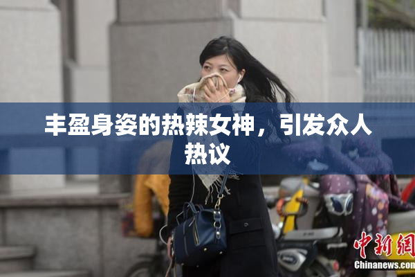 丰盈身姿的热辣女神，引发众人热议