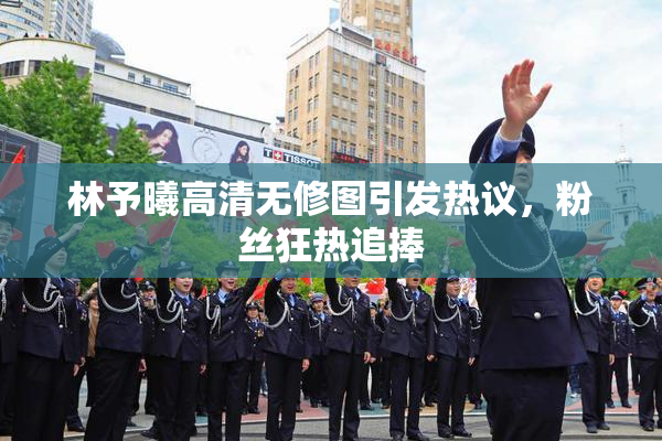 林予曦高清无修图引发热议，粉丝狂热追捧