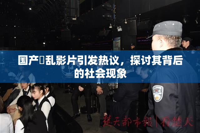 国产婬乱影片引发热议，探讨其背后的社会现象