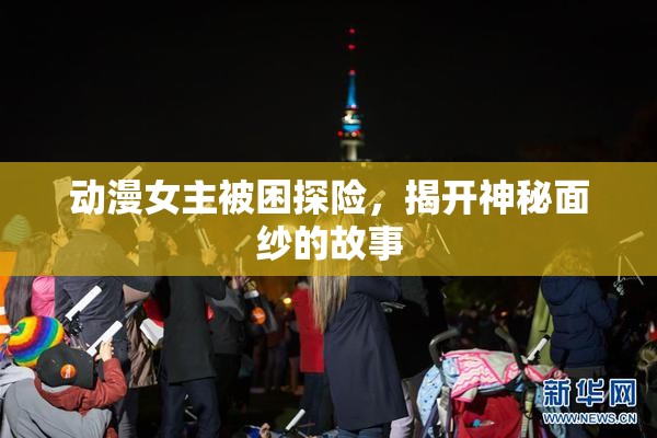 动漫女主被困探险，揭开神秘面纱的故事