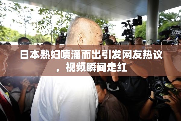 日本熟妇喷涌而出引发网友热议，视频瞬间走红