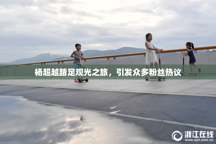 杨超越踏足观光之旅，引发众多粉丝热议