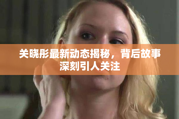关晓彤最新动态揭秘，背后故事深刻引人关注