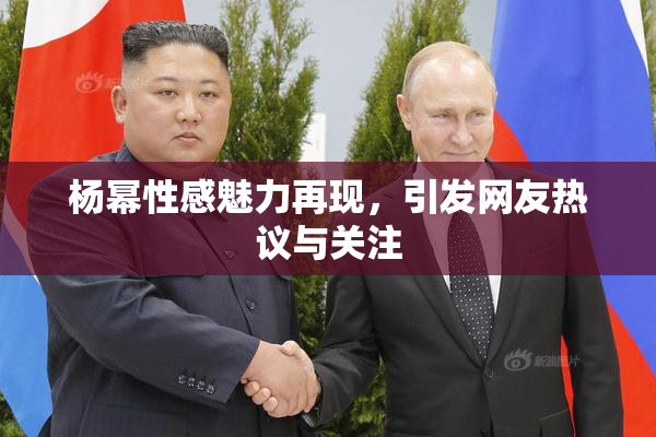 杨幂性感魅力再现，引发网友热议与关注