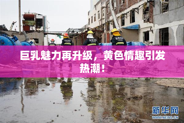 巨乳魅力再升级，黄色情趣引发热潮！