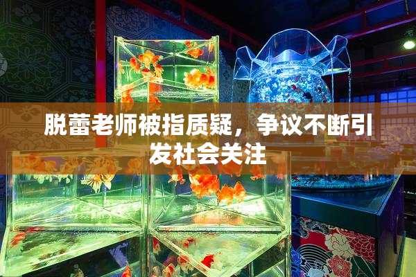 脱蕾老师被指质疑，争议不断引发社会关注