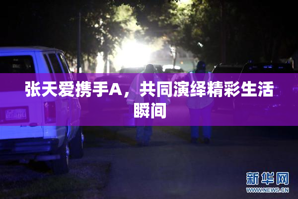 张天爱携手A，共同演绎精彩生活瞬间