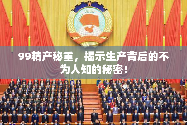 99精产秘重，揭示生产背后的不为人知的秘密！